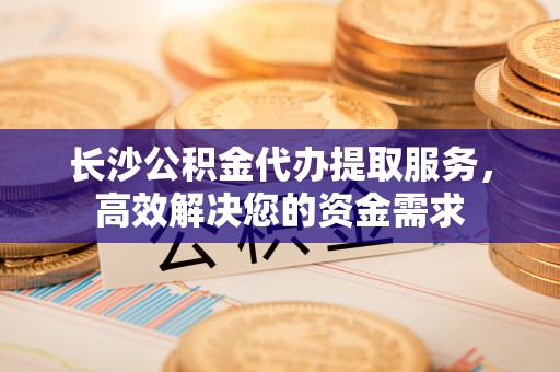 建平长沙公积金代办提取服务，高效解决您的资金需求