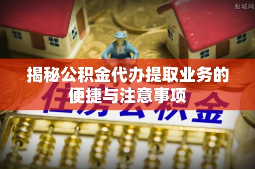 建平揭秘公积金代办提取业务的便捷与注意事项
