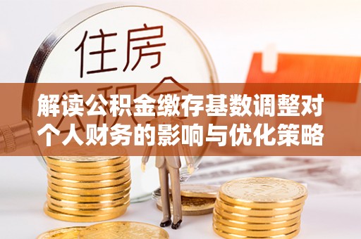 建平解读公积金缴存基数调整对个人财务的影响与优化策略