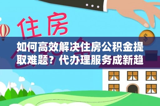 建平如何高效解决住房公积金提取难题？代办理服务成新趋势