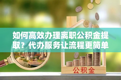 建平如何高效办理离职公积金提取？代办服务让流程更简单